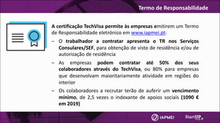 A certificação TechVisa permite às empresas emitirem um Termo
de Responsabilidade eletrónico em www.iapmei.pt:
‒ O trabalhador a contratar apresenta o TR nos Serviços
Consulares/SEF, para obtenção de visto de residência e/ou de
autorização de residência
‒ As empresas podem contratar até 50% dos seus
colaboradores através do TechVisa, ou 80% para empresas
que desenvolvam maioritariamente atividade em regiões do
interior
‒ Os colaboradores a recrutar terão de auferir um vencimento
mínimo, de 2,5 vezes o indexante de apoios sociais (1090 €
em 2019)
Termo	de	Responsabilidade
 