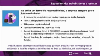 Ao	emi4r	um	termo	de	responsabilidade,	a	empresa	assegura	que	o	
futuro	trabalhador:
• É	nacional	de	um	país	terceiro	e	não	é	residente	na	União	Europeia
• Tem	as	obrigações	ﬁscais	em	dia	(se	aplicável)
• Não	possui	registro	criminal
• Tem	idade	mínima	de	18	anos	de	idade
• Possui	licenciatura	(nível	6	ISCED2011),	ou	curso	técnico	proﬁssional	(nível	
5)	com	5	anos	de	experiência	em	funções	técnicas	especializadas
• Possui	 domínio	 de	 português,	 inglês,	 francês	 ou	 espanhol,	 adequado	 às	
funções
Trabalhadores	altamente	qualiﬁcados	que	queiram	trabalhar	em	Portugal	podem	
encontrar	a	lista	de	empresas	cer4ﬁcadas	na	área	da	TechVisa,	em	www.iapmei.pt	
Requesitos	dos	trabalhadores	a	recrutar
 
