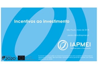 Incentivos ao investimento
São Paulo, maio de 2018
pedro.cilinio@iapmei.pt
O presente conteúdo é válido no contexto do presente evento como complemento à intervenção do
representante do IAPMEI. Não é permitida a reprodução total ou parcial dos conteúdos, sem o prévio
consentimento do IAPMEI
 