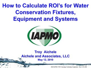 How to Calculate ROI’s for Water
    Conservation Fixtures,
   Equipment and Systems




               Troy Aichele
       Aichele and Associates, LLC
                May 12, 2010

                          2010 IAPMO / WPC Emerging Technology Symposium - May 11-12, 2010
 