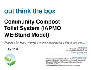 out think the box
Community Compost
Toilet System (IAPMO
WE·Stand Model)
Prepared for those who want to know more about being a poo guru...
1 May 2018
Kimberly King
Renewable Energy Engineer
Email: kimgerly@outthinkthebox,net
Mobile: +1 415 832 9084
Skype: kimgerly
Recommended Citation
“Community compost toilet and urine diversion system modeled
after the International Association of Plumbing and Mechanical
Officials (IAPMO) Water Efficiency and Sanitation Standard
(WE·Stand)” (2018).
http://www.kimgerly.com/projects/IAPMO-WEStand.pdf
 