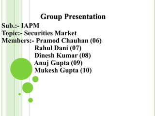 Group Presentation
Sub.:- IAPM
Topic:- Securities Market
Members:- Pramod Chauhan (06)
Rahul Dani (07)
Dinesh Kumar (08)
Anuj Gupta (09)
Mukesh Gupta (10)
 