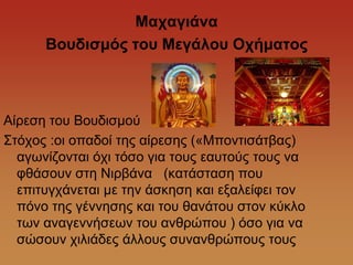 Ματαγηάλα
      Βοσδηζκός ηοσ Μεγάιοσ Οτήκαηος



Αίξεζε ηνπ Βνπδηζκνύ
΢ηόρνο :νη νπαδνί ηεο αίξεζεο («Μπνληηζάηβαο)
  αγσλίδνληαη όρη ηόζν γηα ηνπο εαπηνύο ηνπο λα
  θζάζνπλ ζηε Νηξβάλα (θαηάζηαζε πνπ
  επηηπγράλεηαη κε ηελ άζθεζε θαη εμαιείθεη ηνλ
  πόλν ηεο γέλλεζεο θαη ηνπ ζαλάηνπ ζηνλ θύθιν
  ησλ αλαγελλήζεσλ ηνπ αλζξώπνπ ) όζν γηα λα
  ζώζνπλ ρηιηάδεο άιινπο ζπλαλζξώπνπο ηνπο
 