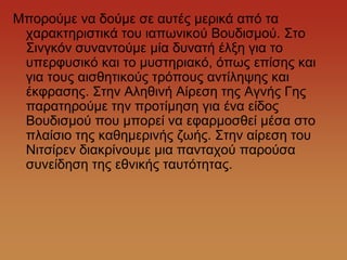 Μπνξνύκε λα δνύκε ζε απηέο κεξηθά από ηα
 ραξαθηεξηζηηθά ηνπ ηαπσληθνύ Βνπδηζκνύ. ΢ην
 ΢ηλγθόλ ζπλαληνύκε κία δπλαηή έιμε γηα ην
 ππεξθπζηθό θαη ην κπζηεξηαθό, όπσο επίζεο θαη
 γηα ηνπο αηζζεηηθνύο ηξόπνπο αληίιεςεο θαη
 έθθξαζεο. ΢ηελ Αιεζηλή Αίξεζε ηεο Αγλήο Γεο
 παξαηεξνύκε ηελ πξνηίκεζε γηα έλα είδνο
 Βνπδηζκνύ πνπ κπνξεί λα εθαξκνζζεί κέζα ζην
 πιαίζην ηεο θαζεκεξηλήο δσήο. ΢ηελ αίξεζε ηνπ
 Νηηζίξελ δηαθξίλνπκε κηα παληαρνύ παξνύζα
 ζπλείδεζε ηεο εζληθήο ηαπηόηεηαο.
 