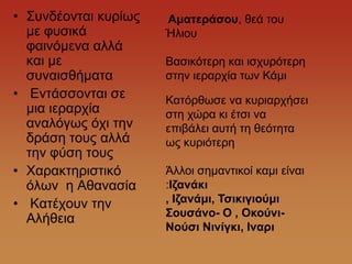 • ΢πλδένληαη θπξίσο   Ακαηεράζοσ, ζεά ηνπ
  κε θπζηθά           Ήιηνπ
  θαηλόκελα αιιά
  θαη κε              Βαζηθόηεξε θαη ηζρπξόηεξε
  ζπλαηζζήκαηα        ζηελ ηεξαξρία ησλ Κάκη
• Δληάζζνληαη ζε      Καηόξζσζε λα θπξηαξρήζεη
  κηα ηεξαξρία        ζηε ρώξα θη έηζη λα
  αλαιόγσο όρη ηελ    επηβάιεη απηή ηε ζεόηεηα
  δξάζε ηνπο αιιά     σο θπξηόηεξε
  ηελ θύζε ηνπο
• Υαξαθηεξηζηηθό      Άιινη ζεκαληηθνί θακη είλαη
  όισλ ε Αζαλαζία     :Θδαλάθη
• Καηέρνπλ ηελ        , Θδαλάκη, Τζηθηγηούκη
                      Σοσζάλο- Ο , Οθούλη-
  Αιήζεηα
                      Νούζη Νηλίγθη, Θλαρη
 