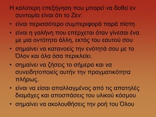 Ζ θαιύηεξε επεμήγεζε πνπ κπνξεί λα δνζεί ελ
  ζπληνκία είλαη όηη ην Εελ:
• είλαη πεξηζζόηεξν ζπκπεξηθνξά παξά πίζηε
• είλαη ε γαιήλε πνπ επέξρεηαη όηαλ γίλεζαη έλα
  κε κηα νληόηεηα άιιε, εθηόο ηνπ εαπηνύ ζνπ
• ζεκαίλεη λα θαηαλνείο ηελ ελόηεηά ζνπ κε ην
  Όινλ θαη όια όζα πεξηθιείεη.
• ζεκαίλεη λα δήζεηο ην ζήκεξα θαη λα
  ζπλεηδεηνπνηείο απηήλ ηελ πξαγκαηηθόηεηα
  πιήξσο.
• είλαη λα είζαη απαιιαγκέλνο από ηηο απαηειέο
  δηακάρεο θαη απνζπάζεηο ηνπ πιηθνύ θόζκνπ
• ζεκαίλεη λα αθνινπζήζεηο ηελ ξνή ηνπ Όινπ
 