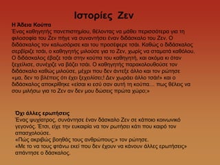 Θζηορίες Ζελ
Η Άδεηα Κούπα
Έλαο θαζεγεηήο παλεπηζηεκίνπ, ζέινληαο λα κάζεη πεξηζζόηεξα γηα ηε
θηινζνθία ηνπ Εελ πήγε λα ζπλαληήζεη έλαλ δηδάζθαιν ηνπ Εελ. Ο
δηδάζθαινο ηνλ θαισζόξηζε θαη ηνπ πξνζέθεξε ηζάη. Καζώο ν δηδάζθαινο
ζεξβίξηδε ηζάη, ν θαζεγεηήο κηινύζε γηα ην Εελ, ρσξίο λα ζηακαηά θαζόινπ.
Ο δηδάζθαινο έβαδε ηζάη ζηελ θνύπα ηνπ θαζεγεηή, θαη αθόκα θη όηαλ
μερείιηζε, ζπλέρηδε λα βάδεη ηζάη. Ο θαζεγεηήο παξαθνινπζνύζε ηνλ
δηδάζθαιν θαζώο κηινύζε, κέρξη πνπ δελ άληεμε άιιν θαη ηνλ ξώηεζε
«κα, δελ ην βιέπεηο όηη έρεη μερεηιίζεη;! Γελ ρσξάεη άιιν ηζάη!» θαη ν
δηδάζθαινο απνθξίζεθε «είζαη θη εζύ ζαλ απηή ηε θνύπα… πσο ζέιεηο λα
ζνπ κηιήζσ γηα ην Εελ αλ δελ κνπ δώζεηο πξώηα ρώξν;»



 Ότη άιιες ερωηήζεης
 Έλαο ςπρίαηξνο, ζπλάληεζε έλαλ δάζθαιν Εελ ζε θάπνην θνηλσληθό
 γεγνλόο. Έηζη, είρε ηελ επθαηξία λα ηνλ ξσηήζεη θάηη πνπ θαηξό ηνλ
 απαζρνινύζε.
 «Πώο αθξηβώο βνεζάο ηνπο αλζξώπνπο;» ηνλ ξώηεζε.
 «Με ην λα ηνπο θηάλσ εθεί πνπ δελ έρνπλ λα θάλνπλ άιιεο εξσηήζεηο»
 απάληεζε ν δάζθαινο.
 