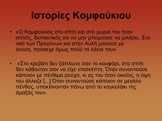 Θζηορίες Κοκθούθηοσ
• «Ο Κνκθνύθηνο ζην ζπίηη θαη ζην ρσξηό ηνπ ήηαλ
  απιόο, δηζηαθηηθόο ζα λα κελ κπνξνύζε λα κηιήζεη. ΢ην
  λαό ησλ Πξνγόλσλ θαη ζηελ Απιή κηινύζε κε
  άλεζε, πξόζερε όκσο πνιύ ηα ιόγηα ηνπ».

•    «΢ην θξεβάηη δελ μάπισλε ζαλ ην θνπθάξη, ζην ζπίηη
    δελ θάζνληαλ ζαλ λα είρε επηζθέπηε. Όηαλ ζπλαληνύζε
    θάπνηνλ κε πέλζηκα ξνύρα, θη αο ηνπ ήηαλ νηθείνο, ε όςε
    ηνπ άιιαδε [...] Όηαλ ζπλαληνύζε θάπνηνλ ζε κεγάιν
    πέλζνο, ππνθιίλνληαλ πάλσ από ην θαγθειάθη ηεο
    άκαμάο ηνπ».
 