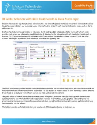 Capability Paper




BI Portal Solution with Rich Dashboards & Data Mash-ups:
Decision makers at the top of any business are looking for a real time self updated Dashboard view of their business that outlines
key performance indicators and business progress in form of metrics simply through visual and interactive means such as charts,
dials, maps etc.

InfoAxon has further enhanced Pentaho by integrating it with leading web2.0 collaborative Portal framework „Liferay‟ which
provides multi-tenant and collaborative capabilities to the BI Solution. Further integration with rich visualization toolkits such as
Protovis, CDF (Community Dashboard Framework), FusionCharts ensures that Key Performance Indicators (KPIs) and other
business metrics gets represented in an interactive, innovative and appealing way.




The Portal environment provides business users capabilities to determine the information they require and personalize the look and
feel and the format in which the information is delivered. The fact that the BI Portal is based on open standards, it allows different
types of data to be captured from different sources and mash-up to create new content.

The portal based BI solution allows users to create business intelligence Dashboards with Data Mash-ups from operational BI
systems (Pentaho) and information from other applications / sources in form of data, audio, graphics, video and reports and
present a comprehensive view. It also allows users to create their own ad-hoc BI content using the various applications that have
been integrated into the solution.

The Solution provides unified administration and security with CAS integration leading to single-sign-on.




                                                           www.infoaxon.com
 