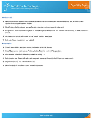 Capability Paper




What we do

 Designing Business Data Models (Defines a picture of how the business data will be represented and accessed by any
  application looking for business insights)

 Identification of different data sources for data integration and warehouse development.

 ETL (Extract , Transform and Load) tools to connect disparate data sources and load the data according to the business data
  models.

 Access Control and security design for the data in the data warehouse

 Data warehouse management and support

How we do

 Identification of Data sources scattered disparately within the business

 Use of Open source tools such as Pentaho, Kettle, Talend to perform ETL operations

 Data analysis to develop consistency check rules during ETL

 Data cleaning and Data profiling to make sure data is clean and consistent with business requirements

 Implement security and authentication rules

 Documentation of each step to help Data administrators




                                                       www.infoaxon.com
 