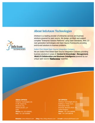 About InfoAxon Technologies
                             InfoAxon is a leading provider of enterprise services and business
                             solutions powered by open source. We design, architect and support
                             complete “Enterprise Solution Platforms” using Open Standards, Web 2.0
                             next generation technologies and Open Source Frameworks providing
                             end-to-end solutions to business problems.

                             India‟s First Global Open Source Integration Company
                             We are India's First Global Open Source Integration Company providing
                             business solutions in areas of Content & Knowledge Management,
                             Web2.0 Collaboration and Business Intelligence powered by our
                             unique open source „Platforming‟ expertise.




INDIA OFFICE:                                                UK OFFICE:
InfoAxon Technologies Ltd.                                   InfoAxon Technologies UK Ltd.
H-189, Sector-63,                                            Building A, Trinity Court,
Electronic City,                                             Wokingham Road,
NODIA-201307, U.P                                            Bracknell, Berkshire RG42 1PL,
India                                                        United Kingdom
Phone:+91 120 4350040,                                       Phone: +44 1344 668048,
Fax:+ 91 120 4350065                                         Fax: +44 1344 668148


Website: www.infoaxon.com | Blog: http://blog.infoaxon.com | E-mail: contactus@infoaxon.com
 