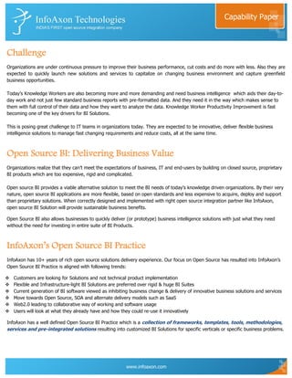 Capability Paper



Challenge
Organizations are under continuous pressure to improve their business performance, cut costs and do more with less. Also they are
expected to quickly launch new solutions and services to capitalize on changing business environment and capture greenfield
business opportunities.

Today‟s Knowledge Workers are also becoming more and more demanding and need business intelligence which aids their day-to-
day work and not just few standard business reports with pre-formatted data. And they need it in the way which makes sense to
them with full control of their data and how they want to analyze the data. Knowledge Worker Productivity Improvement is fast
becoming one of the key drivers for BI Solutions.

This is posing great challenge to IT teams in organizations today. They are expected to be innovative, deliver flexible business
intelligence solutions to manage fast changing requirements and reduce costs, all at the same time.



Open Source BI: Delivering Business Value
Organizations realize that they can‟t meet the expectations of business, IT and end-users by building on closed source, proprietary
BI products which are too expensive, rigid and complicated.

Open source BI provides a viable alternative solution to meet the BI needs of today‟s knowledge driven organizations. By their very
nature, open source BI applications are more flexible, based on open standards and less expensive to acquire, deploy and support
than proprietary solutions. When correctly designed and implemented with right open source integration partner like InfoAxon,
open source BI Solution will provide sustainable business benefits.

Open Source BI also allows businesses to quickly deliver (or prototype) business intelligence solutions with just what they need
without the need for investing in entire suite of BI Products.



InfoAxon’s Open Source BI Practice
InfoAxon has 10+ years of rich open source solutions delivery experience. Our focus on Open Source has resulted into InfoAxon‟s
Open Source BI Practice is aligned with following trends:

   Customers are looking for Solutions and not technical product implementation
   Flexible and Infrastructure-light BI Solutions are preferred over rigid & huge BI Suites
   Current generation of BI software viewed as inhibiting business change & delivery of innovative business solutions and services
   Move towards Open Source, SOA and alternate delivery models such as SaaS
   Web2.0 leading to collaborative way of working and software usage
   Users will look at what they already have and how they could re-use it innovatively

InfoAxon has a well defined Open Source BI Practice which is a collection of frameworks, templates, tools, methodologies,
services and pre-integrated solutions resulting into customized BI Solutions for specific verticals or specific business problems.




                                                         www.infoaxon.com
 