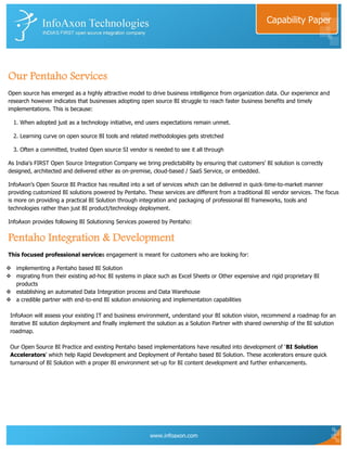 Capability Paper




Our Pentaho Services
Open source has emerged as a highly attractive model to drive business intelligence from organization data. Our experience and
research however indicates that businesses adopting open source BI struggle to reach faster business benefits and timely
implementations. This is because:

  1. When adopted just as a technology initiative, end users expectations remain unmet.

  2. Learning curve on open source BI tools and related methodologies gets stretched

  3. Often a committed, trusted Open source SI vendor is needed to see it all through

As India's FIRST Open Source Integration Company we bring predictability by ensuring that customers‟ BI solution is correctly
designed, architected and delivered either as on-premise, cloud-based / SaaS Service, or embedded.

InfoAxon‟s Open Source BI Practice has resulted into a set of services which can be delivered in quick-time-to-market manner
providing customized BI solutions powered by Pentaho. These services are different from a traditional BI vendor services. The focus
is more on providing a practical BI Solution through integration and packaging of professional BI frameworks, tools and
technologies rather than just BI product/technology deployment.

InfoAxon provides following BI Solutioning Services powered by Pentaho:


Pentaho Integration & Development
This focused professional services engagement is meant for customers who are looking for:

 implementing a Pentaho based BI Solution
 migrating from their existing ad-hoc BI systems in place such as Excel Sheets or Other expensive and rigid proprietary BI
  products
 establishing an automated Data Integration process and Data Warehouse
 a credible partner with end-to-end BI solution envisioning and implementation capabilities

 InfoAxon will assess your existing IT and business environment, understand your BI solution vision, recommend a roadmap for an
 iterative BI solution deployment and finally implement the solution as a Solution Partner with shared ownership of the BI solution
 roadmap.

 Our Open Source BI Practice and existing Pentaho based implementations have resulted into development of „BI Solution
 Accelerators‟ which help Rapid Development and Deployment of Pentaho based BI Solution. These accelerators ensure quick
 turnaround of BI Solution with a proper BI environment set-up for BI content development and further enhancements.




                                                        www.infoaxon.com
 