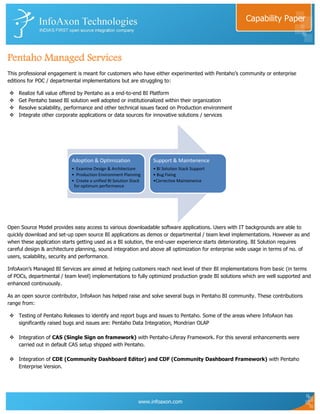 Capability Paper



Pentaho Managed Services
This professional engagement is meant for customers who have either experimented with Pentaho‟s community or enterprise
editions for POC / departmental implementations but are struggling to:

   Realize full value offered by Pentaho as a end-to-end BI Platform
   Get Pentaho based BI solution well adopted or institutionalized within their organization
   Resolve scalability, performance and other technical issues faced on Production environment
   Integrate other corporate applications or data sources for innovative solutions / services




                           Adoption & Optimization                Support & Maintenence
                           • Examine Design & Architecture        • BI Solution Stack Support
                           • Production Environment Planning      • Bug Fixing
                           • Create a unified BI Solution Stack   •Corrective Maintenence
                            for optimum performance




Open Source Model provides easy access to various downloadable software applications. Users with IT backgrounds are able to
quickly download and set-up open source BI applications as demos or departmental / team level implementations. However as and
when these application starts getting used as a BI solution, the end-user experience starts deteriorating. BI Solution requires
careful design & architecture planning, sound integration and above all optimization for enterprise wide usage in terms of no. of
users, scalability, security and performance.

InfoAxon‟s Managed BI Services are aimed at helping customers reach next level of their BI implementations from basic (in terms
of POCs, departmental / team level) implementations to fully optimized production grade BI solutions which are well supported and
enhanced continuously.

As an open source contributor, InfoAxon has helped raise and solve several bugs in Pentaho BI community. These contributions
range from:

 Testing of Pentaho Releases to identify and report bugs and issues to Pentaho. Some of the areas where InfoAxon has
  significantly raised bugs and issues are: Pentaho Data Integration, Mondrian OLAP

 Integration of CAS (Single Sign on framework) with Pentaho-Liferay Framework. For this several enhancements were
  carried out in default CAS setup shipped with Pentaho.

 Integration of CDE (Community Dashboard Editor) and CDF (Community Dashboard Framework) with Pentaho
  Enterprise Version.




                                                             www.infoaxon.com
 