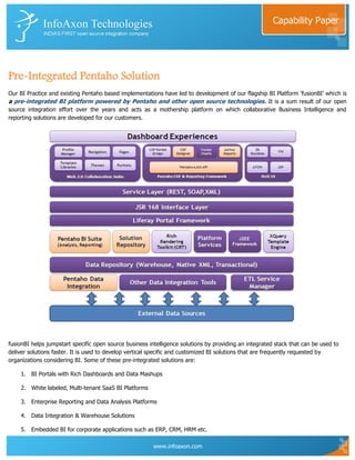 Capability Paper




Pre-Integrated Pentaho Solution
Our BI Practice and existing Pentaho based implementations have led to development of our flagship BI Platform „fusionBI‟ which is
a pre-integrated BI platform powered by Pentaho and other open source technologies. It is a sum result of our open
source integration effort over the years and acts as a mothership platform on which collaborative Business Intelligence and
reporting solutions are developed for our customers.




fusionBI helps jumpstart specific open source business intelligence solutions by providing an integrated stack that can be used to
deliver solutions faster. It is used to develop vertical specific and customized BI solutions that are frequently requested by
organizations considering BI. Some of these pre-integrated solutions are:

    1. BI Portals with Rich Dashboards and Data Mashups

    2. White labeled, Multi-tenant SaaS BI Platforms

    3. Enterprise Reporting and Data Analysis Platforms

    4. Data Integration & Warehouse Solutions

    5. Embedded BI for corporate applications such as ERP, CRM, HRM etc.

                                                         www.infoaxon.com
 