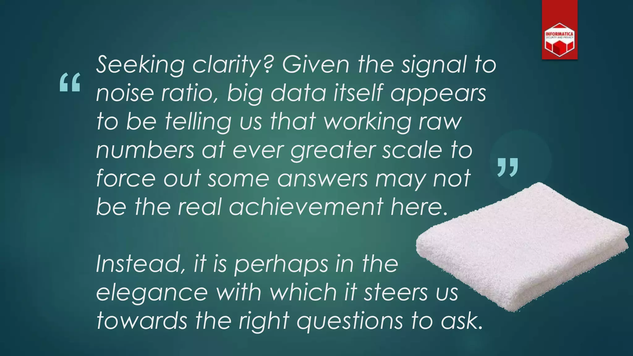 “
”
Seeking clarity? Given the signal to
noise ratio, big data itself appears
to be telling us that working raw
numbers at ever greater scale to
force out some answers may not
be the real achievement here.
Instead, it is perhaps in the
elegance with which it steers us
towards the right questions to ask.
 