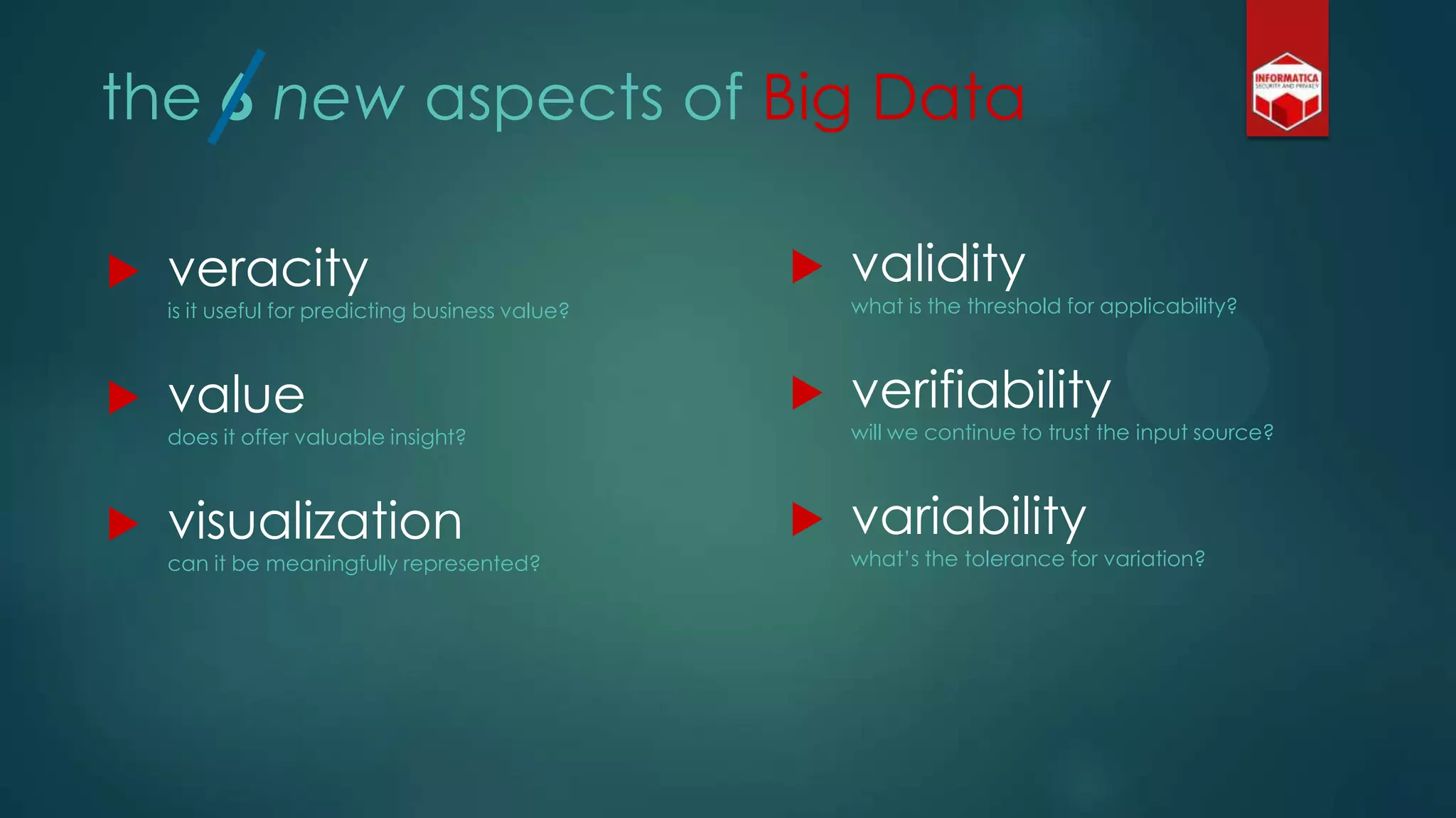 the 6 new aspects of Big Data
 validity
what is the threshold for applicability?
 verifiability
will we continue to trust the input source?
 variability
what‟s the tolerance for variation?
 veracity
is it useful for predicting business value?
 value
does it offer valuable insight?
 visualization
can it be meaningfully represented?
 