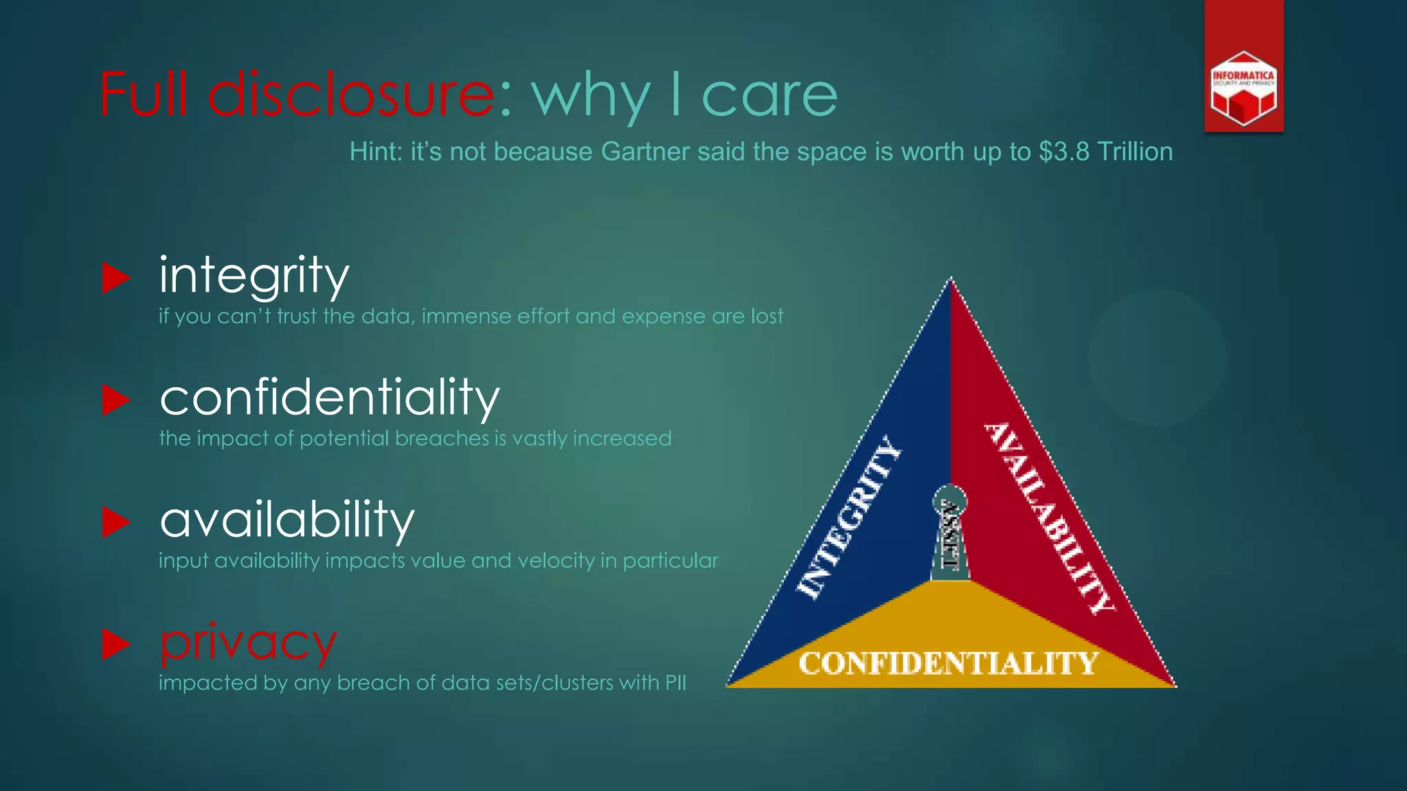 Full disclosure: why I care
 integrity
if you can‟t trust the data, immense effort and expense are lost
 confidentiality
the impact of potential breaches is vastly increased
 availability
input availability impacts value and velocity in particular
 privacy
impacted by any breach of data sets/clusters with PII
Hint: it’s not because Gartner said the space is worth up to $3.8 Trillion
 