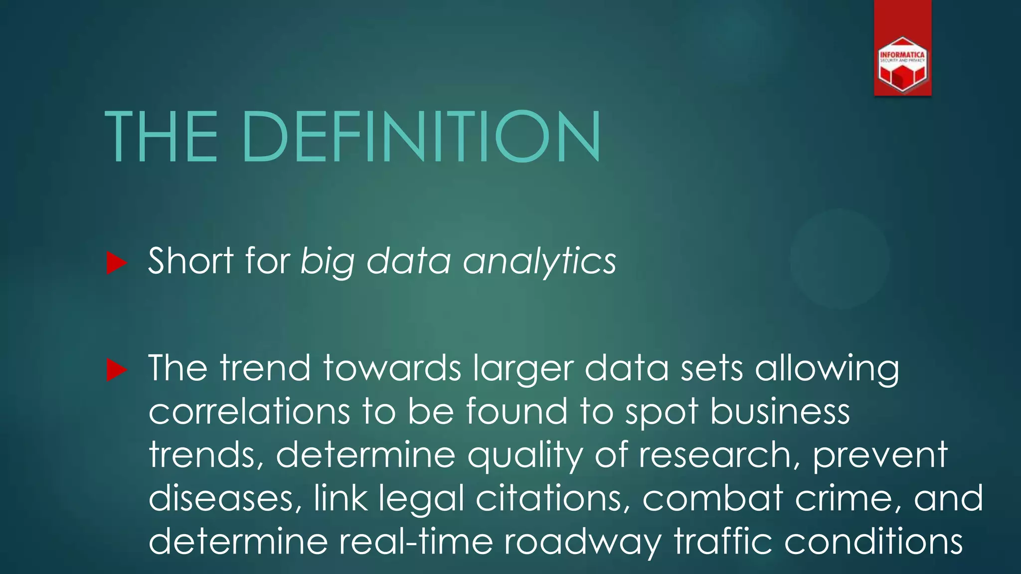 THE DEFINITION
 Short for big data analytics
 The trend towards larger data sets allowing
correlations to be found to spot business
trends, determine quality of research, prevent
diseases, link legal citations, combat crime, and
determine real-time roadway traffic conditions
 