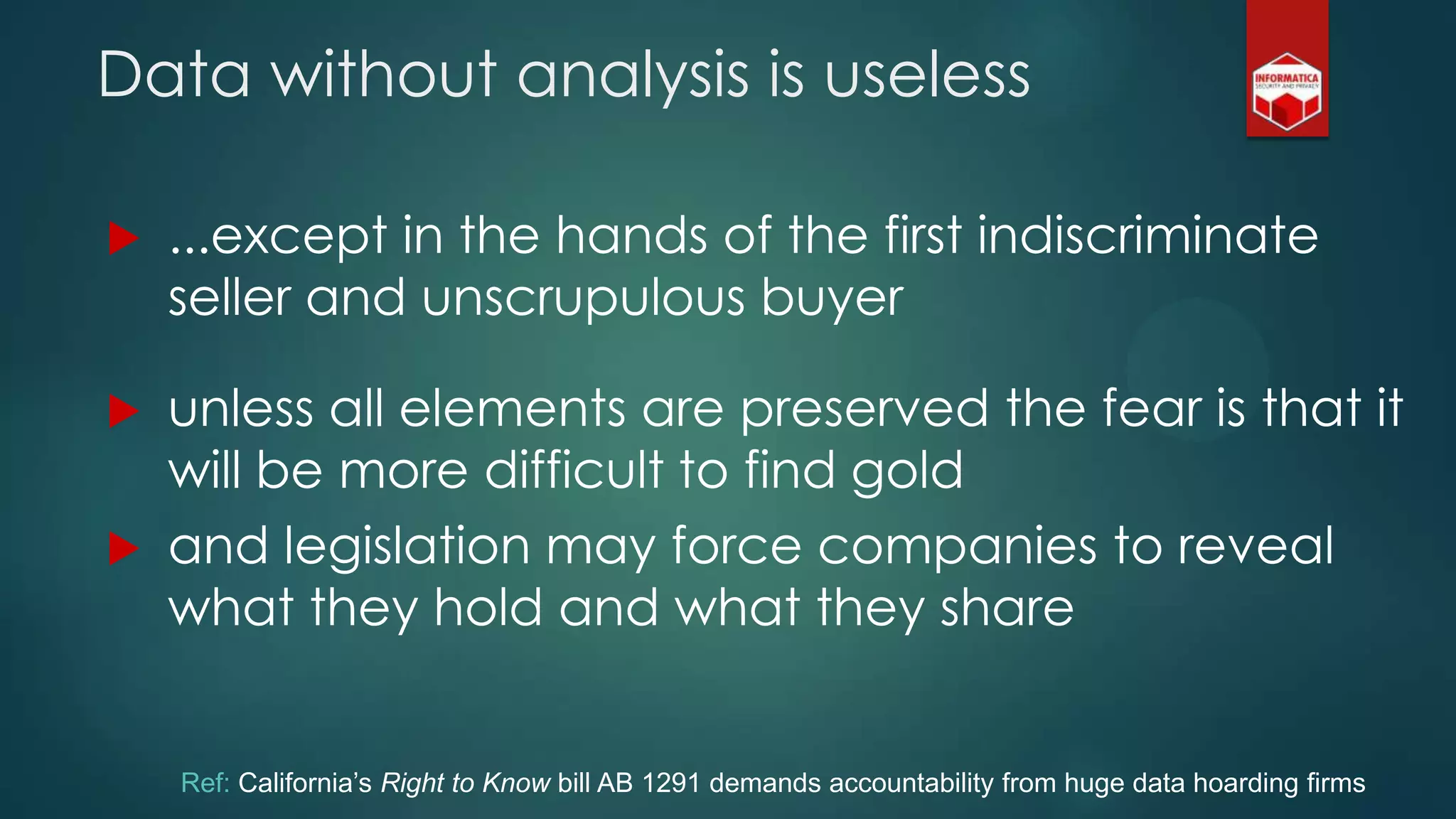  ...except in the hands of the first indiscriminate
seller and unscrupulous buyer
 unless all elements are preserved the fear is that it
will be more difficult to find gold
 and legislation may force companies to reveal
what they hold and what they share
Data without analysis is useless
Ref: California’s Right to Know bill AB 1291 demands accountability from huge data hoarding firms
 