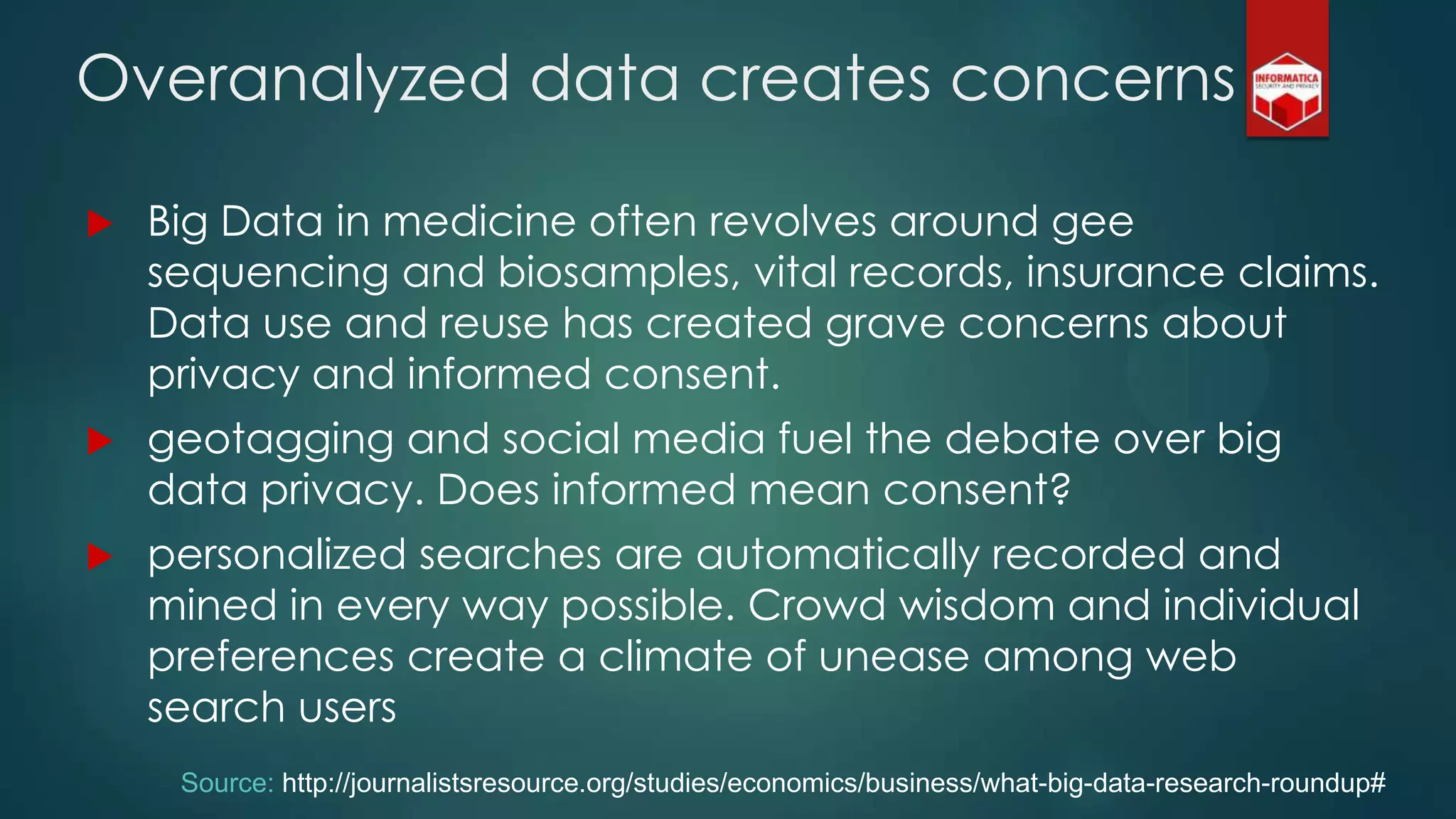  Big Data in medicine often revolves around gee
sequencing and biosamples, vital records, insurance claims.
Data use and reuse has created grave concerns about
privacy and informed consent.
 geotagging and social media fuel the debate over big
data privacy. Does informed mean consent?
 personalized searches are automatically recorded and
mined in every way possible. Crowd wisdom and individual
preferences create a climate of unease among web
search users
Overanalyzed data creates concerns
Source: http://journalistsresource.org/studies/economics/business/what-big-data-research-roundup#
 