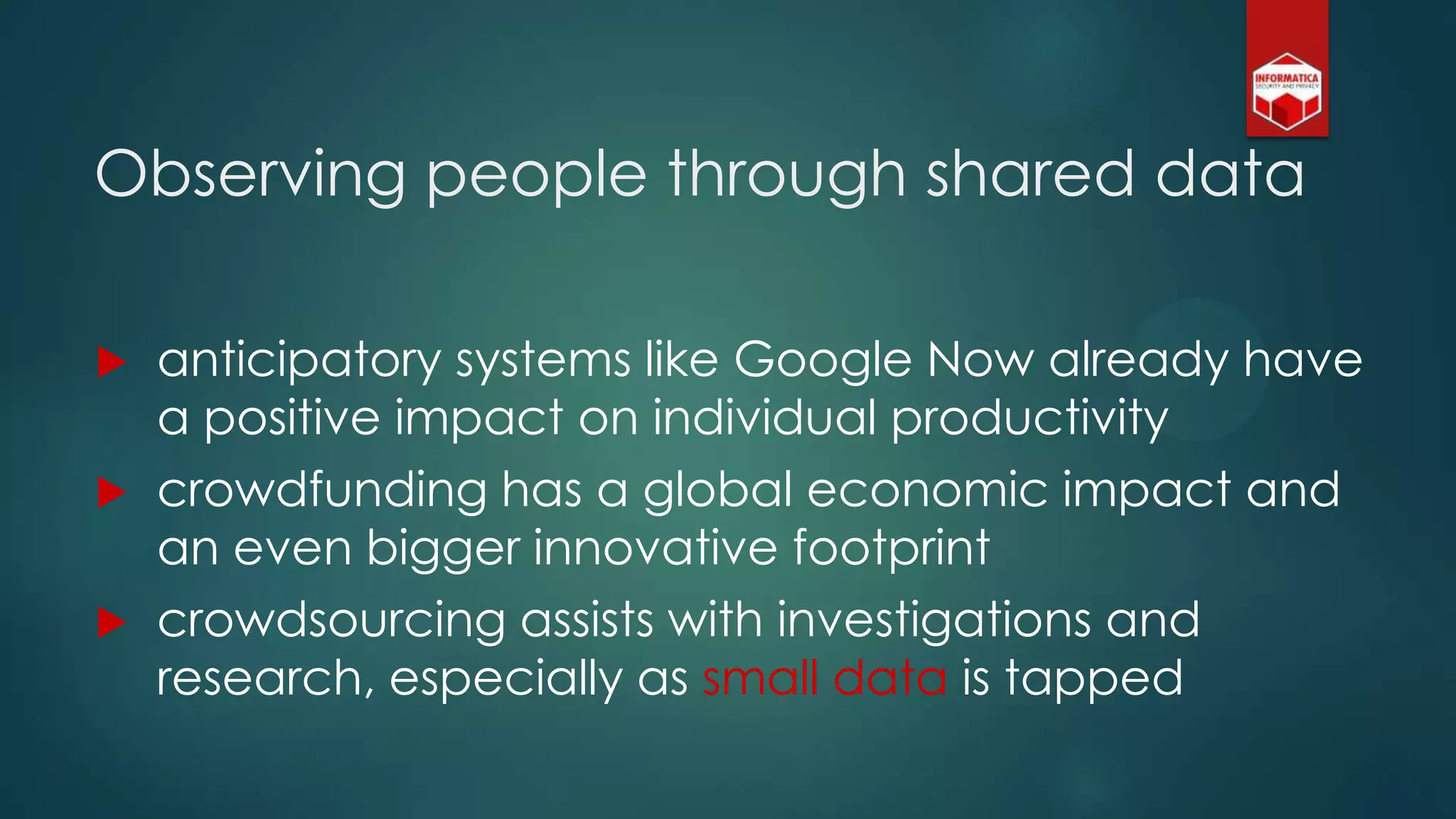  anticipatory systems like Google Now already have
a positive impact on individual productivity
 crowdfunding has a global economic impact and
an even bigger innovative footprint
 crowdsourcing assists with investigations and
research, especially as small data is tapped
Observing people through shared data
 