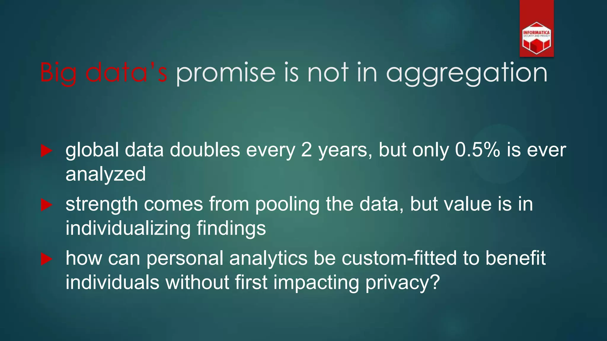  global data doubles every 2 years, but only 0.5% is ever
analyzed
 strength comes from pooling the data, but value is in
individualizing findings
 how can personal analytics be custom-fitted to benefit
individuals without first impacting privacy?
Big data‟s promise is not in aggregation
 