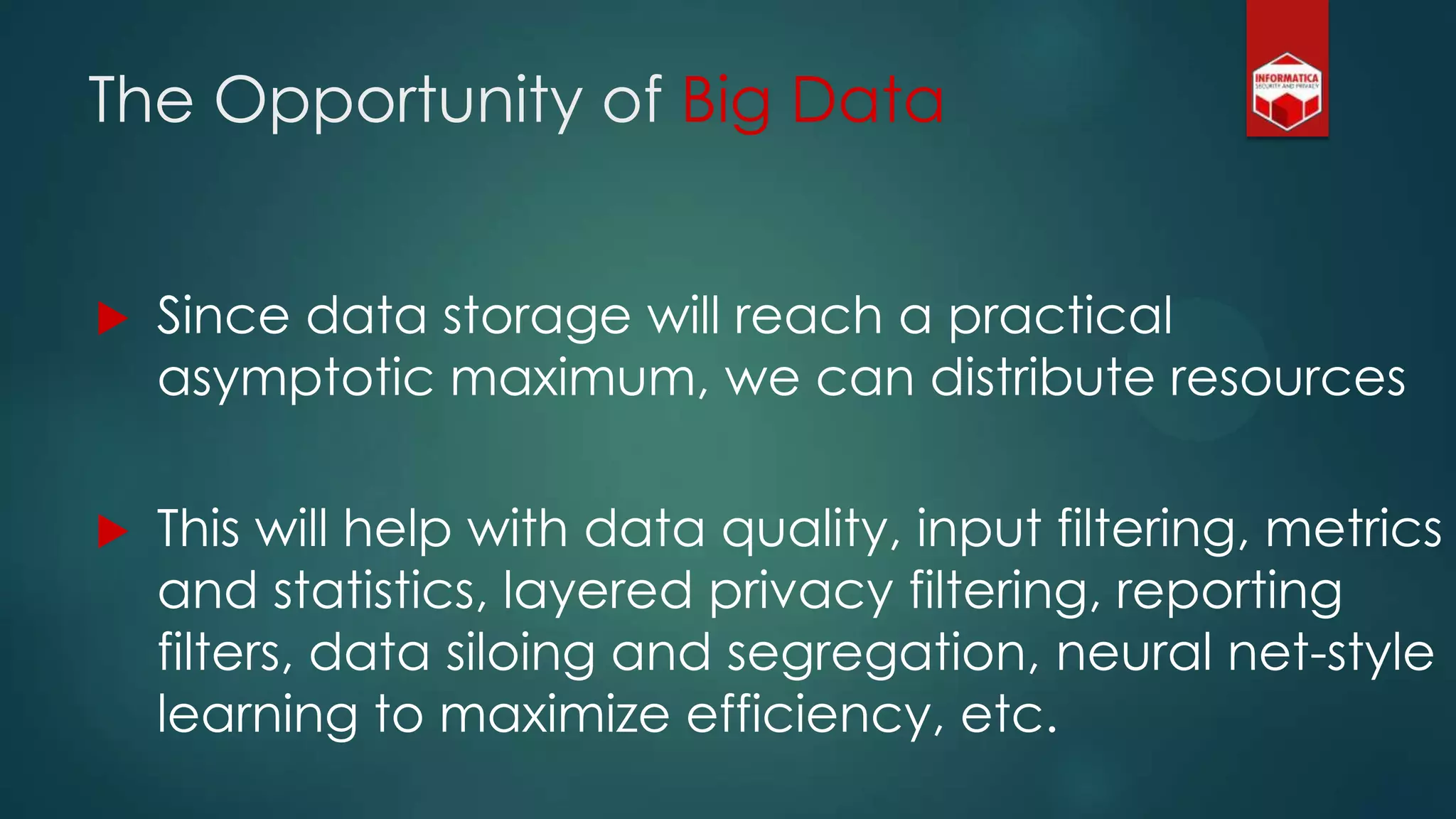The Opportunity of Big Data
 Since data storage will reach a practical
asymptotic maximum, we can distribute resources
 This will help with data quality, input filtering, metrics
and statistics, layered privacy filtering, reporting
filters, data siloing and segregation, neural net-style
learning to maximize efficiency, etc.
 