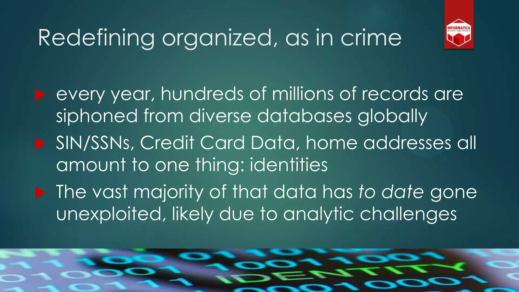 Redefining organized, as in crime
 every year, hundreds of millions of records are
siphoned from diverse databases globally
 SIN/SSNs, Credit Card Data, home addresses all
amount to one thing: identities
 The vast majority of that data has to date gone
unexploited, likely due to analytic challenges
 