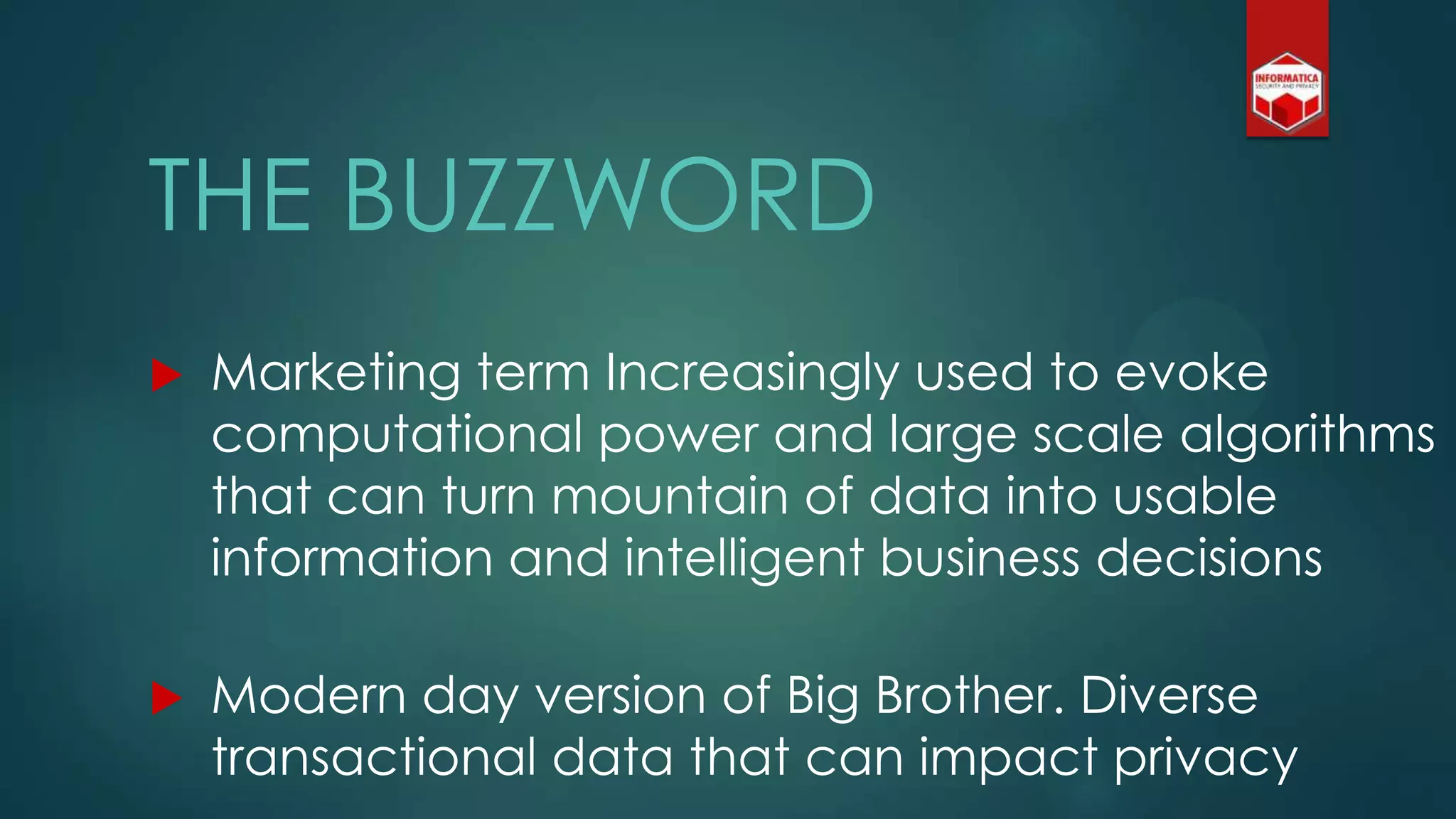 THE BUZZWORD
 Marketing term Increasingly used to evoke
computational power and large scale algorithms
that can turn mountain of data into usable
information and intelligent business decisions
 Modern day version of Big Brother. Diverse
transactional data that can impact privacy
 
