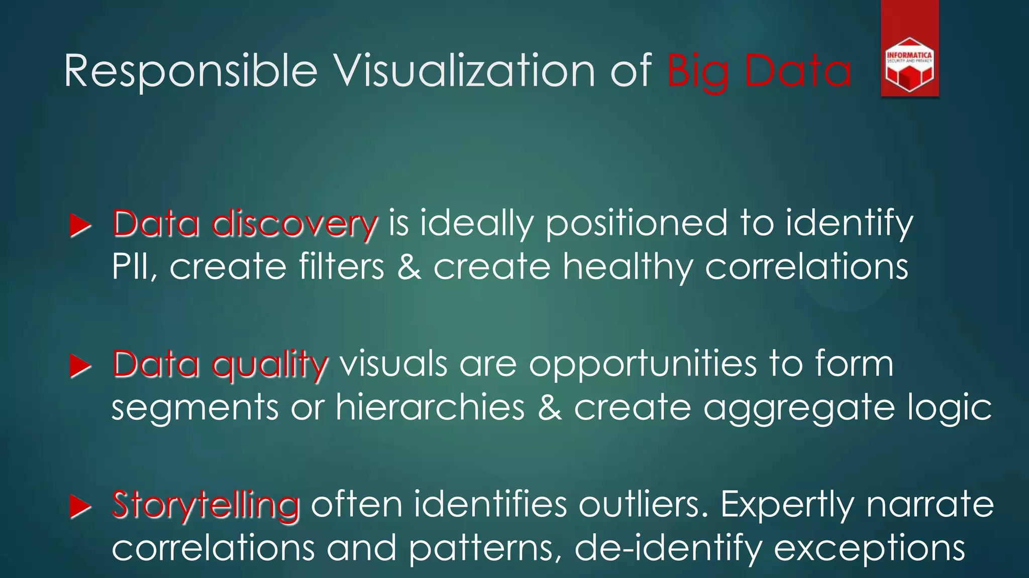 Responsible Visualization of Big Data
 Data discovery is ideally positioned to identify
PII, create filters & create healthy correlations
 Data quality visuals are opportunities to form
segments or hierarchies & create aggregate logic
 Storytelling often identifies outliers. Expertly narrate
correlations and patterns, de-identify exceptions
 