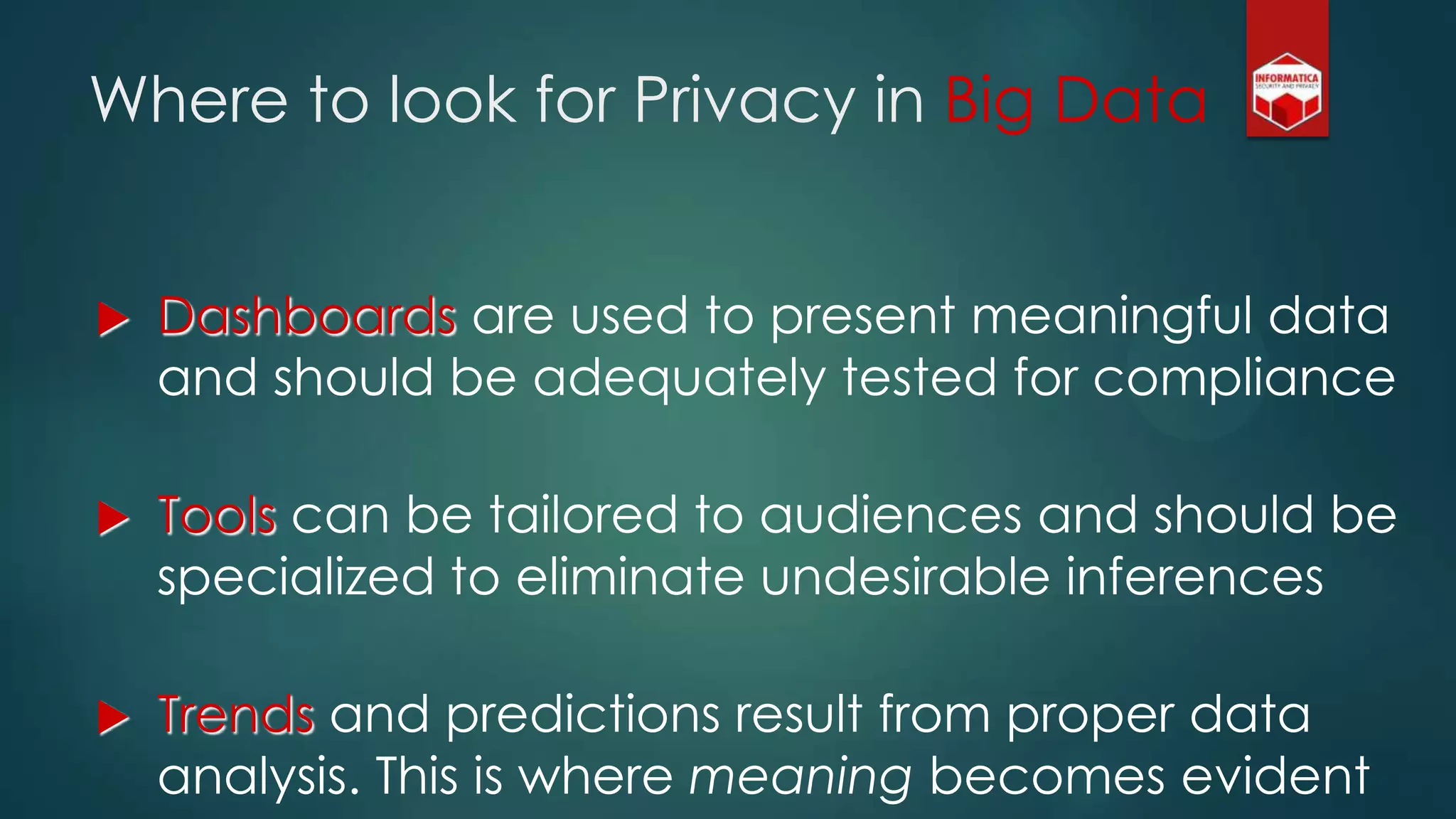 Where to look for Privacy in Big Data
 Dashboards are used to present meaningful data
and should be adequately tested for compliance
 Tools can be tailored to audiences and should be
specialized to eliminate undesirable inferences
 Trends and predictions result from proper data
analysis. This is where meaning becomes evident
 