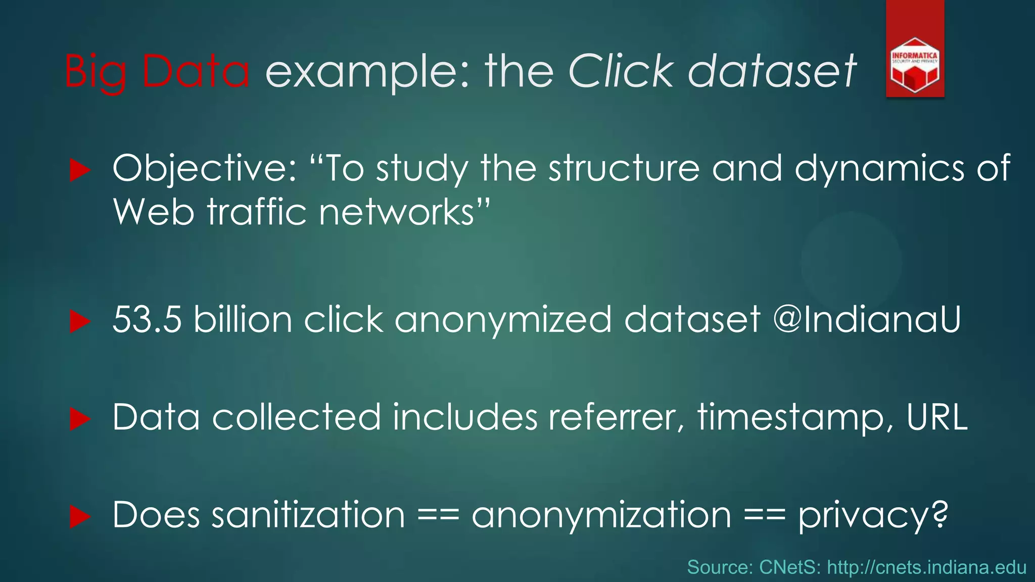 Big Data example: the Click dataset
 Objective: “To study the structure and dynamics of
Web traffic networks”
 53.5 billion click anonymized dataset @IndianaU
 Data collected includes referrer, timestamp, URL
 Does sanitization == anonymization == privacy?
Source: CNetS: http://cnets.indiana.edu
 