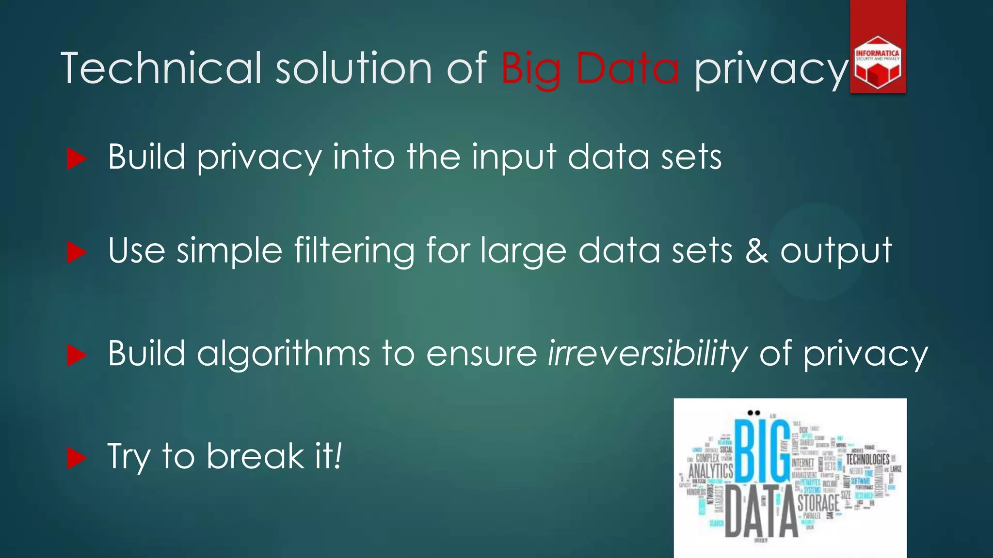  Build privacy into the input data sets
 Use simple filtering for large data sets & output
 Build algorithms to ensure irreversibility of privacy
 Try to break it!
Technical solution of Big Data privacy
 