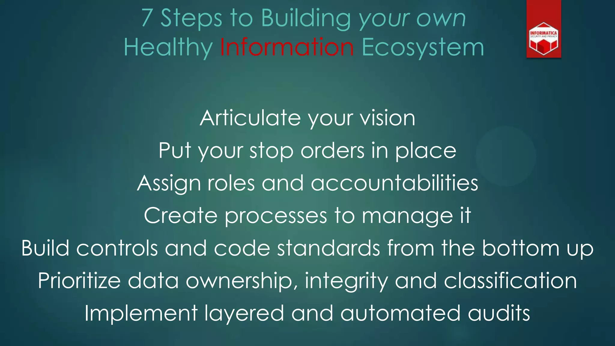 7 Steps to Building your own
Healthy Information Ecosystem
Articulate your vision
Put your stop orders in place
Assign roles and accountabilities
Create processes to manage it
Build controls and code standards from the bottom up
Prioritize data ownership, integrity and classification
Implement layered and automated audits
 