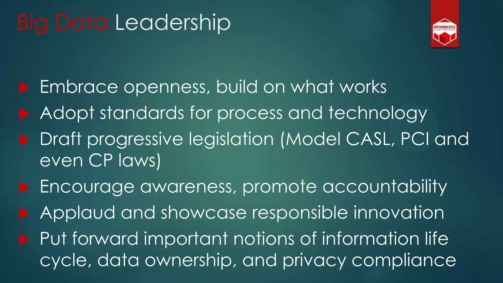 Big Data Leadership
 Embrace openness, build on what works
 Adopt standards for process and technology
 Draft progressive legislation (Model CASL, PCI and
even CP laws)
 Encourage awareness, promote accountability
 Applaud and showcase responsible innovation
 Put forward important notions of information life
cycle, data ownership, and privacy compliance
 