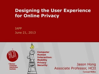 ©2009CarnegieMellonUniversity:1
Designing the User Experience
for Online Privacy
IAPP
June 21, 2013
Jason Hong
Associate Professor, HCII
Computer
Human
Interaction:
Mobility
Privacy
Security
 