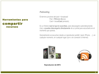 Podcasting

                    El término proviene del ipod + broadcast
Herramientas para                 Pod = POrtable Device
                                  Cast = broadCast (emisión)
compartir
                    Es un fichero mp3 al que te suscribes, para descargarlo automáticamente
  recursos
                    (rss), o puedes descargarlo directamente de un portal para escucharlo en el
                    momento que quieras.

                    Generalmente se escuchan desde un reproductor portátil (ipod, IPhone, …), en
                    cualquier momento, en cualquier lugar (con o sin conexión a Internet)




                          Reproductor de MP3
 