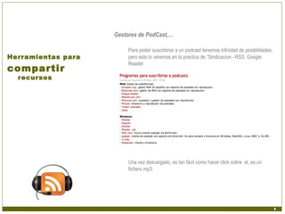 Gestores de PodCast,…

                         Para poder suscribirse a un podcast tenemos infinidad de posibilidades,
Herramientas para        pero esto lo veremos en la practica de “Sindicacion –RSS. Google
                         Reader.
compartir
  recursos




                         Una vez descargado, es tan fácil como hacer click sobre el, es un
                         fichero mp3.
 