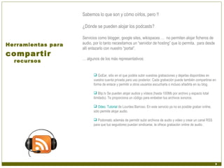 Sabemos lo que son y cómo oírlos, pero !!

                    ¿Dónde se pueden alojar los podcasts?

                    Servicios como blogger, google sites, wikispaces … no permiten alojar ficheros de
Herramientas para   audio, por lo tanto necesitamos un “servidor de hosting” que lo permita, para desde
                    allí enlazarlo con nuestro “portal”.
compartir
                    … algunos de los más representativos:
  recursos

                            GoEar, sitio en el que podéis subir vuestras grabaciones y dejarlas disponibles en
                           vuestra cuenta privada para uso posterior. Cada grabación puede también compartirse en
                           forma de enlace y permitir a otros usuarios escucharla o incluso añadirla en su blog.

                            Blip.tv Se pueden alojar audios y vídeos (hasta 100Mb por archivo y espacio total
                           ilimitado). Te proporciona un código para embeber tus archivos sonoros.

                            Odeo. Tutorial de Lourdes Barroso. En este servicio ya no es posible grabar online,
                           sólo permite alojar audio.

                            Podomatic además de permitir subir archivos de audio y video y crear un canal RSS
                           para que tus seguidores puedan sindicarse, te ofrece grabación online de audio.
 