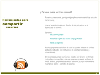 ¿ Para qué puede servir un podcast?

                         Para muchas cosas, pero por ejemplo como material de estudio
Herramientas para        de terceros.
compartir                Una de las aplicaciones más directas de los podcast es en el
  recursos               aprendizaje de idiomas.

                         Ejemplos:
                                BBC Learning English

                                Welcome to English as a Second Language Podcast

                                French for beginners

                         Muchos programas científicos de radio se pueden obtener en formato
                         podcast, producidos por instituciones de prestigio reconocido o
                         universidades.

                         En resumidas cuentas, los recursos creados por terceros en formato
                         podcast son comparables a los que podemos conseguir en forma de
                         libros, revistas, programas de radio o televisión, aunque normalmente
                         mucho más fáciles y cómodos de obtener.
 
