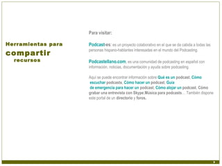 Para visitar:

Herramientas para   Podcast-es: es un proyecto colaborativo en el que se da cabida a todas las
compartir
                    personas hispano-hablantes interesadas en el mundo del Podcasting.

  recursos          Podcastellano.com, es una comunidad de podcasting en español con
                    información, noticias, documentación y ayuda sobre podcasting.

                    Aquí se puede encontrar información sobre Qué es un podcast, Cómo
                     escuchar podcasts, Cómo hacer un podcast, Guía
                     de emergencia para hacer un podcast, Cómo alojar un podcast, Cómo
                    grabar una entrevista con Skype,Música para podcasts… También dispone
                    este portal de un directorio y foros.
 