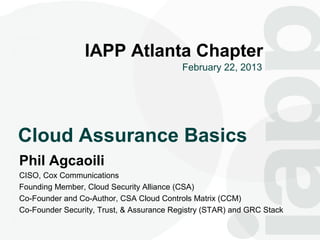 1

                 IAPP Atlanta Chapter
                                          February 22, 2013




Cloud Assurance Basics
Phil Agcaoili
CISO, Cox Communications
Founding Member, Cloud Security Alliance (CSA)
Co-Founder and Co-Author, CSA Cloud Controls Matrix (CCM)
Co-Founder Security, Trust, & Assurance Registry (STAR) and GRC Stack
 