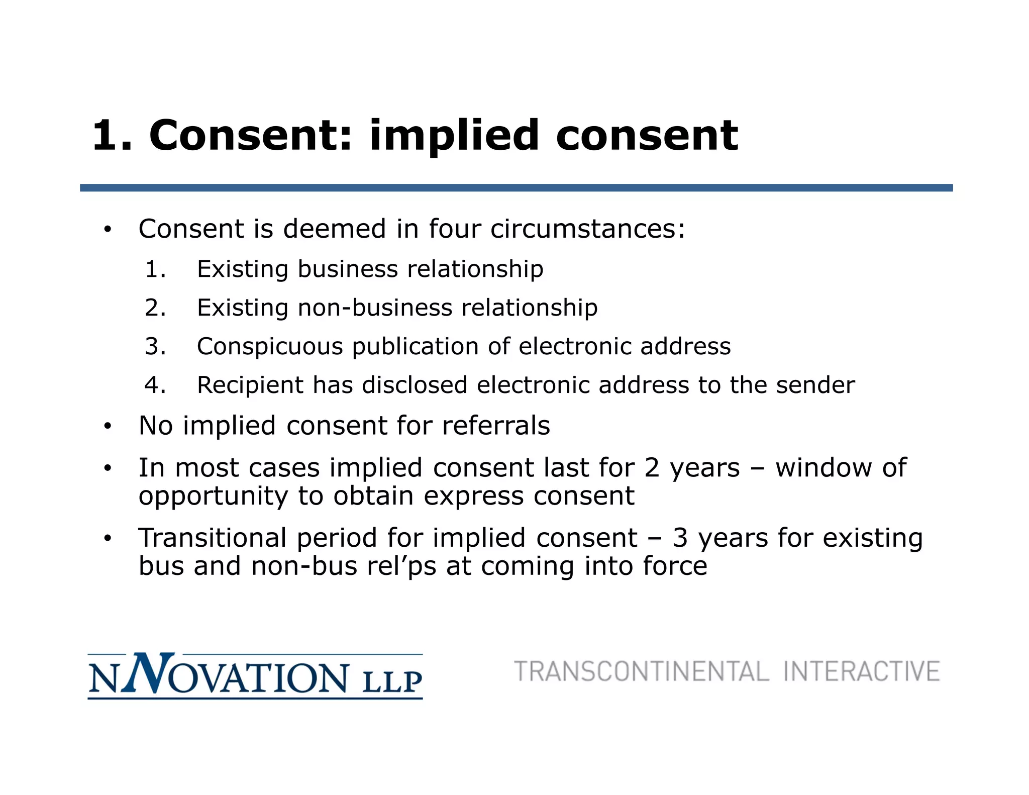 1. Consent: implied consent

• Consent is deemed in four circumstances:
   1.   Existing business relationship
   2.   Existing non-business relationship
   3.   Conspicuous publication of electronic address
   4.   Recipient has disclosed electronic address to the sender
• No implied consent for referrals
• In most cases implied consent last for 2 years – window of
  opportunity to obtain express consent
• Transitional period for implied consent – 3 years for existing
  bus and non-bus rel’ps at coming into force
 