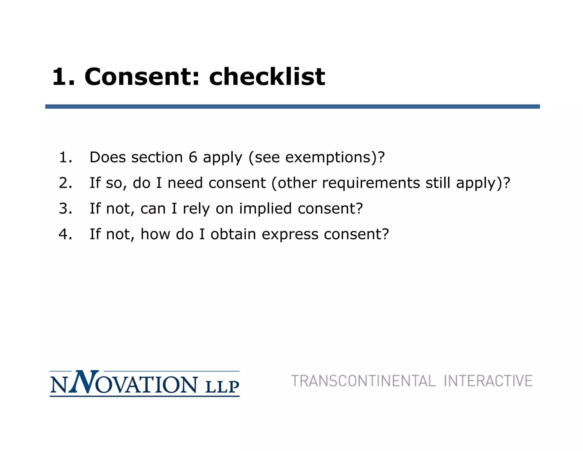 1. Consent: checklist


1.   Does section 6 apply (see exemptions)?
2.   If so, do I need consent (other requirements still apply)?
3.   If not, can I rely on implied consent?
4.   If not, how do I obtain express consent?
 