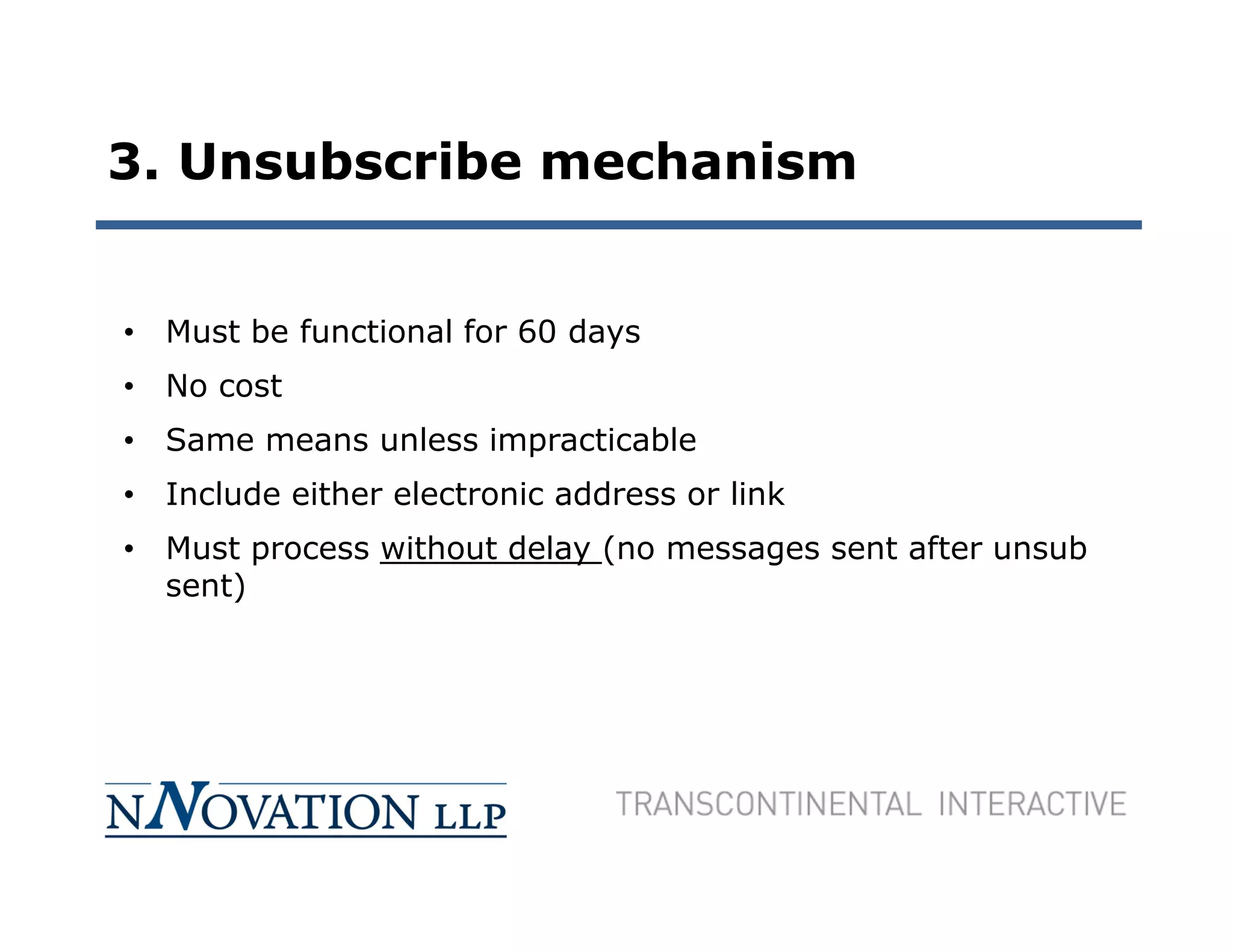 3. Unsubscribe mechanism


• Must be functional for 60 days
• No cost
• Same means unless impracticable
• Include either electronic address or link
• Must process without delay (no messages sent after unsub
  sent)
 