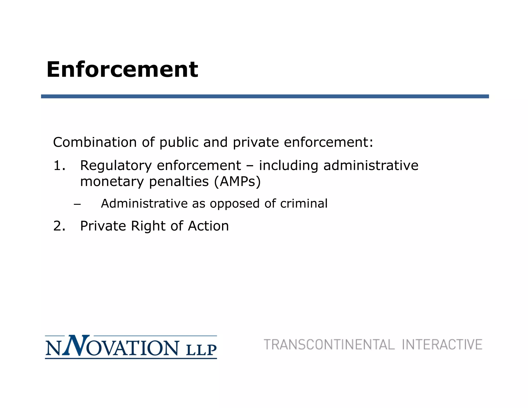 Enforcement


Combination of public and private enforcement:
1.   Regulatory enforcement – including administrative
     monetary penalties (AMPs)
     –   Administrative as opposed of criminal
2.   Private Right of Action
 