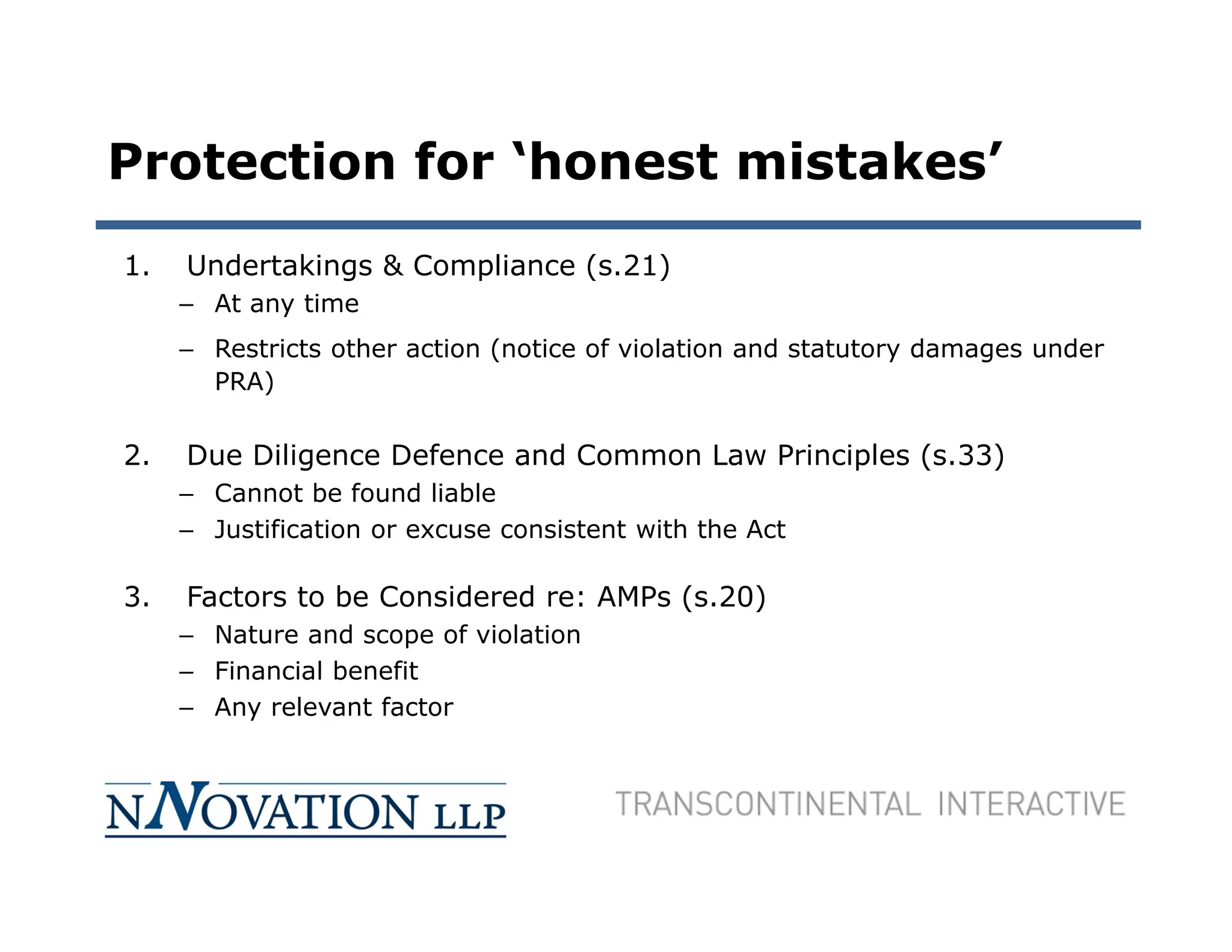 Protection for ‘honest mistakes’
1.   Undertakings & Compliance (s.21)
     – At any time
     – Restricts other action (notice of violation and statutory damages under
       PRA)


2.   Due Diligence Defence and Common Law Principles (s.33)
     – Cannot be found liable
     – Justification or excuse consistent with the Act

3.   Factors to be Considered re: AMPs (s.20)
     – Nature and scope of violation
     – Financial benefit
     – Any relevant factor
 