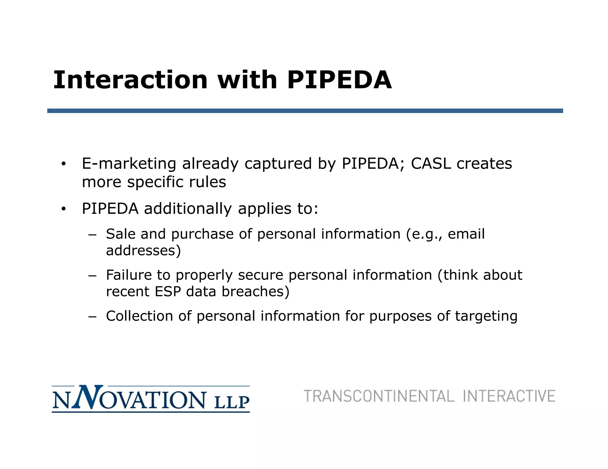 Interaction with PIPEDA


• E-marketing already captured by PIPEDA; CASL creates
  more specific rules
• PIPEDA additionally applies to:
   – Sale and purchase of personal information (e.g., email
     addresses)
   – Failure to properly secure personal information (think about
     recent ESP data breaches)
   – Collection of personal information for purposes of targeting
 