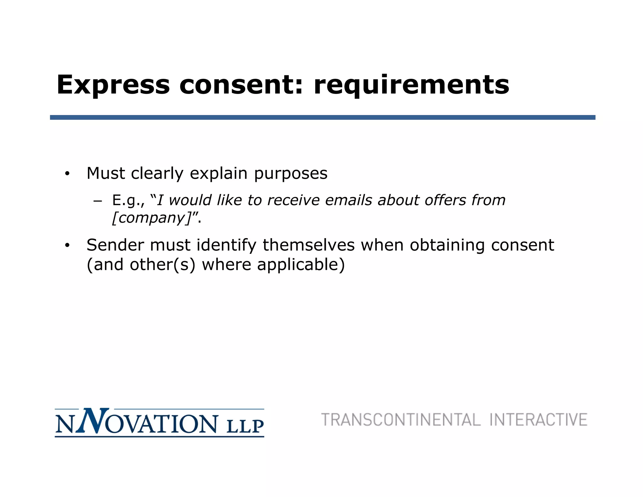 Express consent: requirements


• Must clearly explain purposes
   – E.g., “I would like to receive emails about offers from
     [company]”.
• Sender must identify themselves when obtaining consent
  (and other(s) where applicable)
 